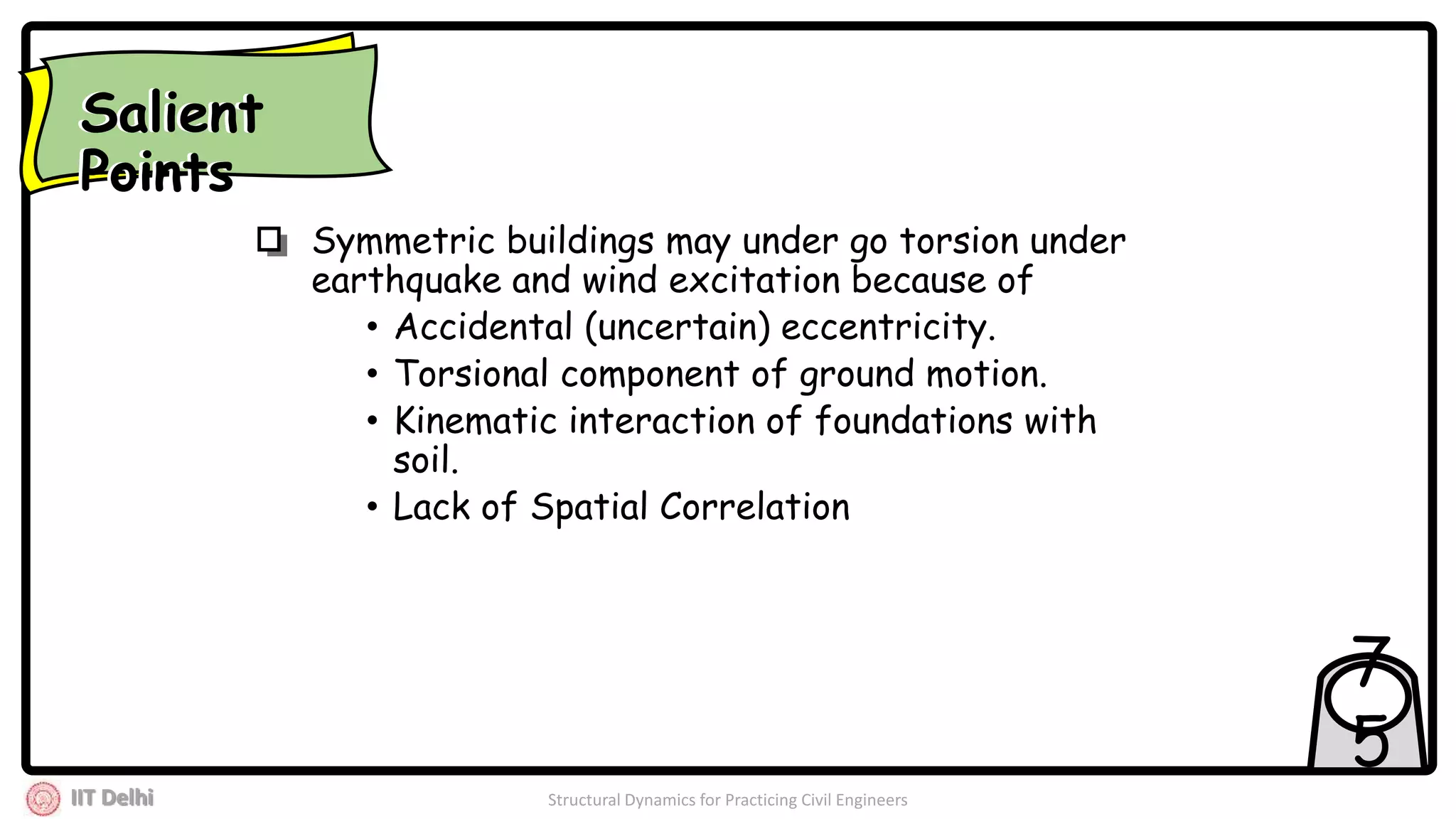 IIT Delhi Structural Dynamics for Practicing Civil Engineers
7
5
Symmetric buildings may under go torsion under
earthquake and wind excitation because of
• Accidental (uncertain) eccentricity.
• Torsional component of ground motion.
• Kinematic interaction of foundations with
soil.
• Lack of Spatial Correlation
Salient
Points
Salient
Points
 