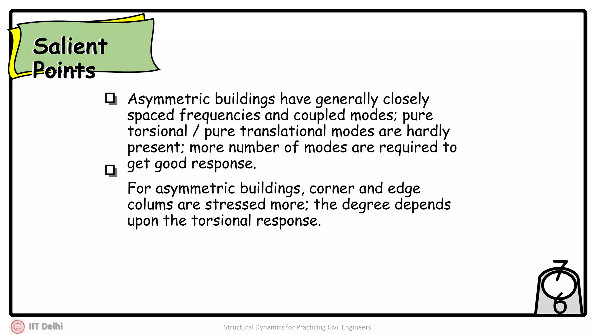 IIT Delhi Structural Dynamics for Practicing Civil Engineers
7
6
Asymmetric buildings have generally closely
spaced frequencies and coupled modes; pure
torsional / pure translational modes are hardly
present; more number of modes are required to
get good response.
For asymmetric buildings, corner and edge
colums are stressed more; the degree depends
upon the torsional response.
Salient
Points
Salient
Points
 