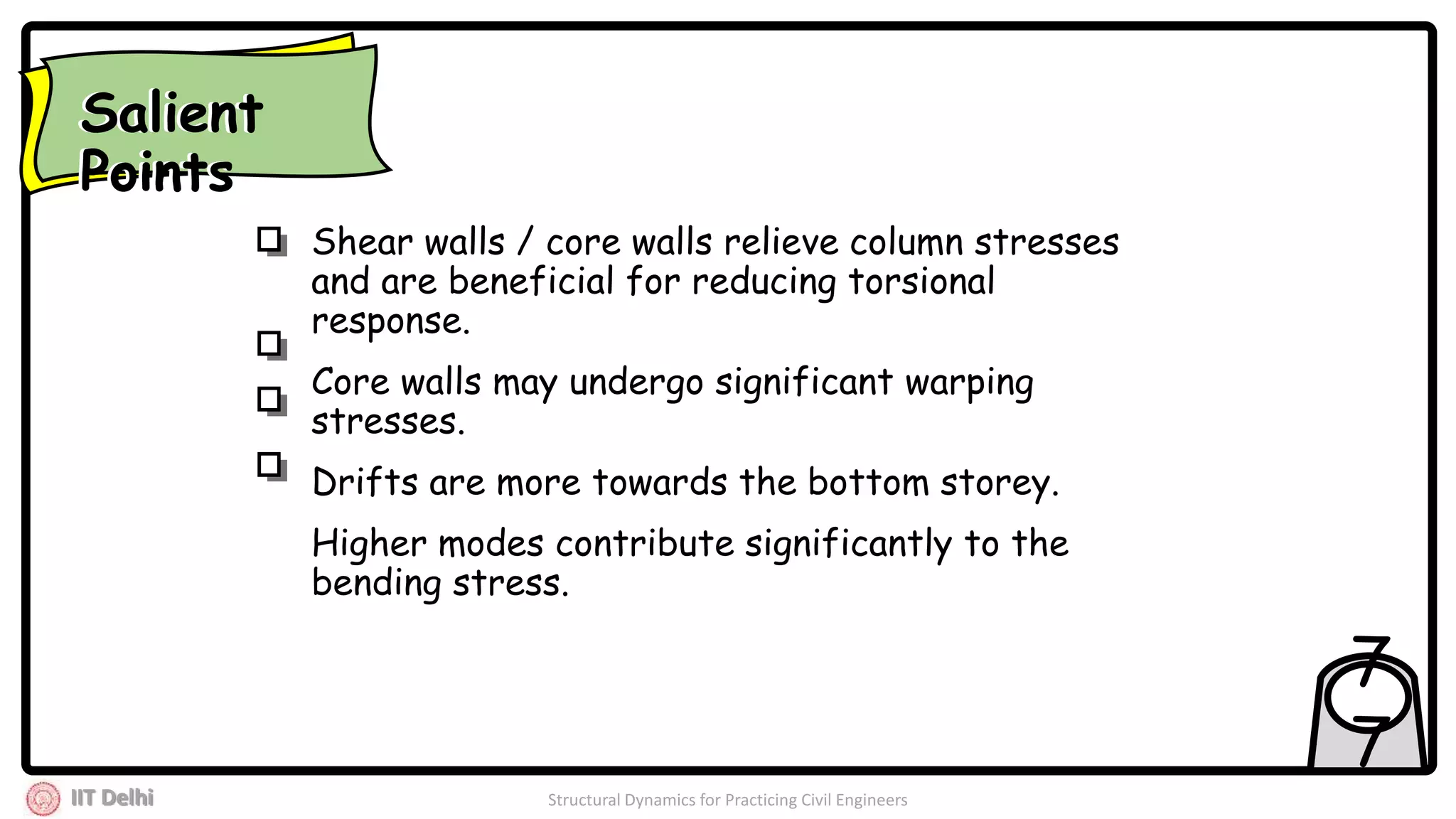 IIT Delhi Structural Dynamics for Practicing Civil Engineers
7
7
Shear walls / core walls relieve column stresses
and are beneficial for reducing torsional
response.
Core walls may undergo significant warping
stresses.
Drifts are more towards the bottom storey.
Higher modes contribute significantly to the
bending stress.
Salient
Points
Salient
Points
 