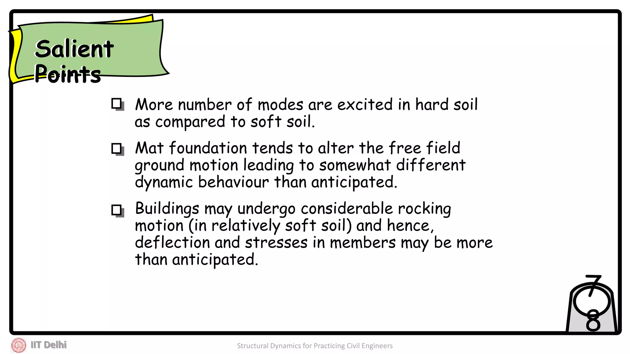IIT Delhi Structural Dynamics for Practicing Civil Engineers
7
8
More number of modes are excited in hard soil
as compared to soft soil.
Mat foundation tends to alter the free field
ground motion leading to somewhat different
dynamic behaviour than anticipated.
Buildings may undergo considerable rocking
motion (in relatively soft soil) and hence,
deflection and stresses in members may be more
than anticipated.
Salient
Points
Salient
Points
 