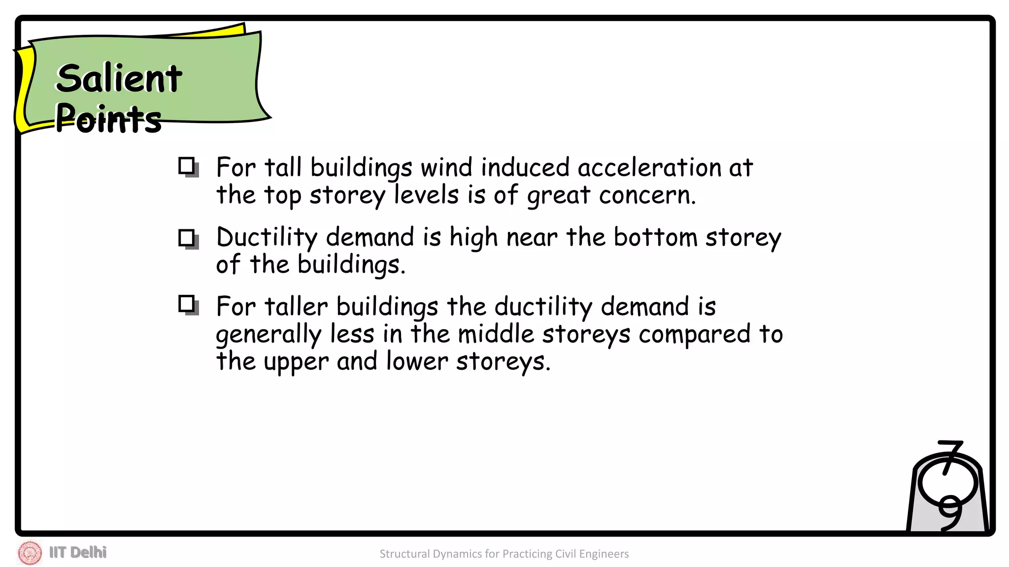 IIT Delhi Structural Dynamics for Practicing Civil Engineers
7
9
For tall buildings wind induced acceleration at
the top storey levels is of great concern.
Ductility demand is high near the bottom storey
of the buildings.
For taller buildings the ductility demand is
generally less in the middle storeys compared to
the upper and lower storeys.
Salient
Points
Salient
Points
 
