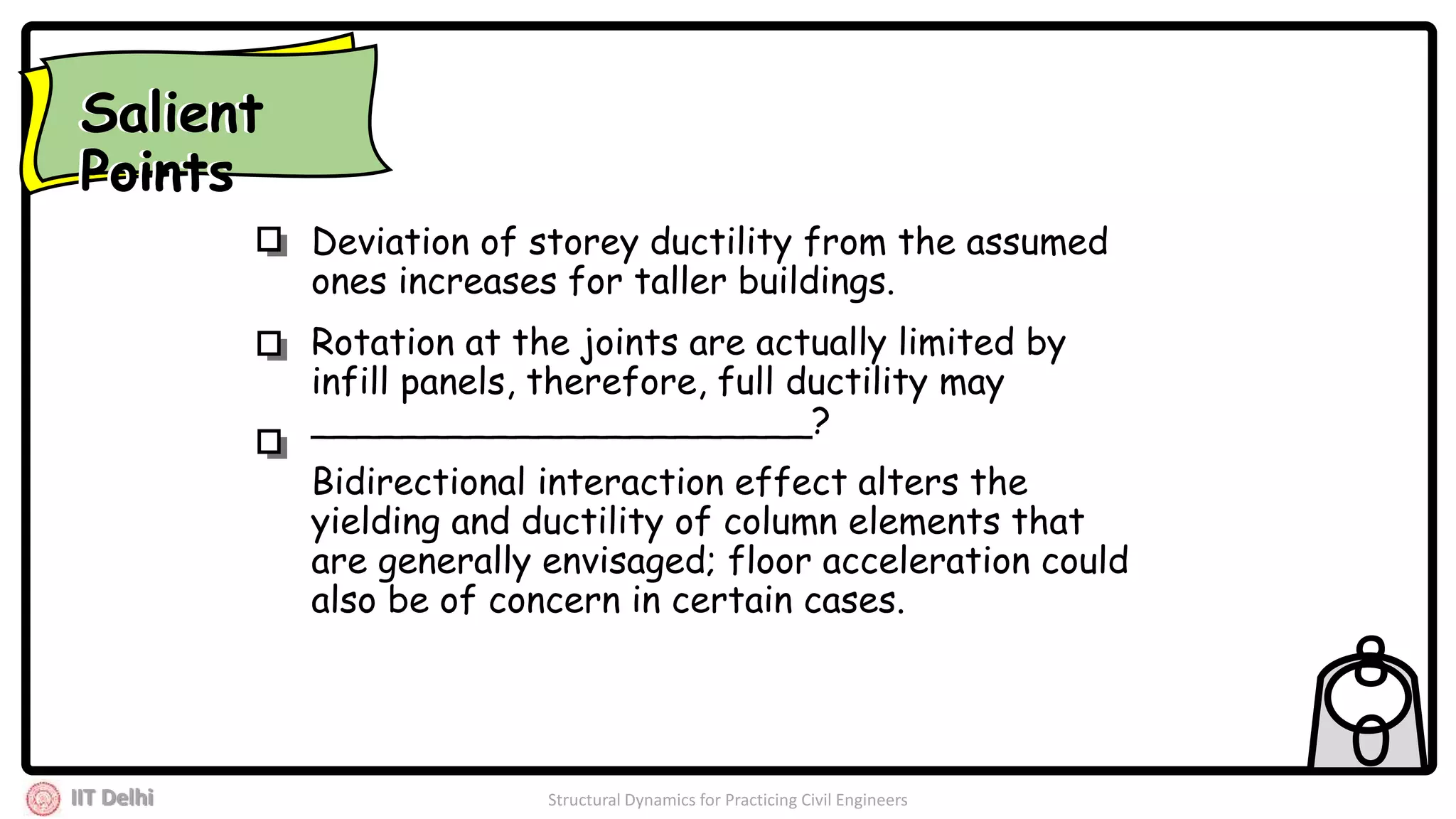 IIT Delhi Structural Dynamics for Practicing Civil Engineers
8
0
Deviation of storey ductility from the assumed
ones increases for taller buildings.
Rotation at the joints are actually limited by
infill panels, therefore, full ductility may
______________________?
Bidirectional interaction effect alters the
yielding and ductility of column elements that
are generally envisaged; floor acceleration could
also be of concern in certain cases.
Salient
Points
Salient
Points
 