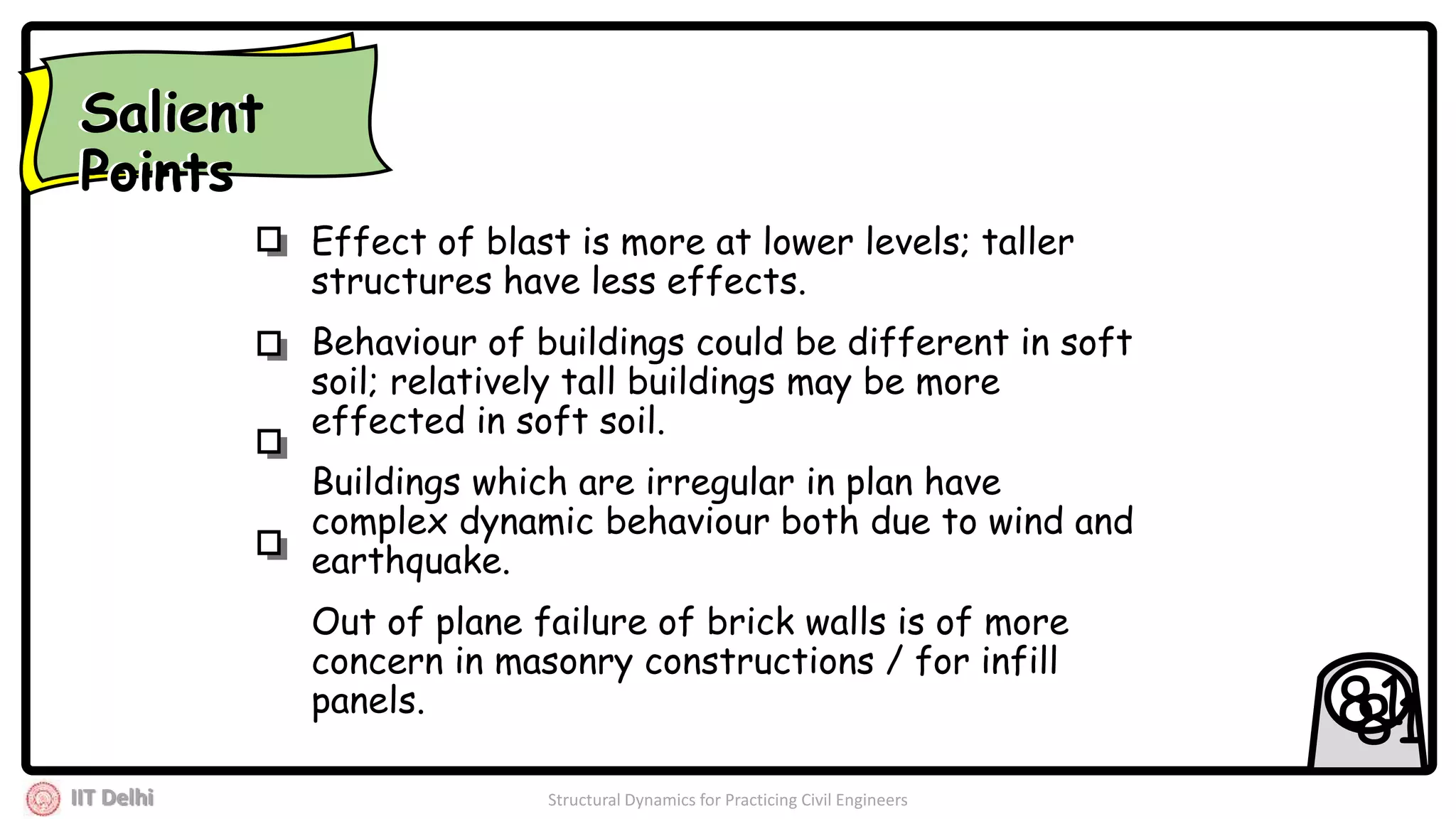 IIT Delhi Structural Dynamics for Practicing Civil Engineers
8181
Effect of blast is more at lower levels; taller
structures have less effects.
Behaviour of buildings could be different in soft
soil; relatively tall buildings may be more
effected in soft soil.
Buildings which are irregular in plan have
complex dynamic behaviour both due to wind and
earthquake.
Out of plane failure of brick walls is of more
concern in masonry constructions / for infill
panels.
Salient
Points
Salient
Points
 