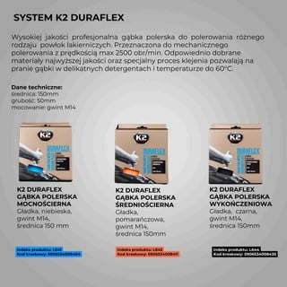 SYSTEM K2 DURAFLEX
K2 DURAFLEX
GĄBKA POLERSKA
MOCNOŚCIERNA
Gładka, niebieska,
gwint M14,
średnica 150 mm
Indeks produktu: L641
Kod kreskowy: 5906534008404
Wysokiej jakości profesjonalna gąbka polerska do polerowania różnego
rodzaju powłok lakierniczych. Przeznaczona do mechanicznego
polerowania z prędkością max 2500 obr/min. Odpowiednio dobrane
materiały najwyższej jakości oraz specjalny proces klejenia pozwalają na
pranie gąbki w delikatnych detergentach i temperaturze do 60°C.
K2 DURAFLEX
GĄBKA POLERSKA
ŚREDNIOŚCIERNA
Gładka,
pomarańczowa,
gwint M14,
średnica 150mm
Indeks produktu: L642
Kod kreskowy: 5906534008411
Indeks produktu: L644
Kod kreskowy: 5906534008435
K2 DURAFLEX
GĄBKA POLERSKA
WYKOŃCZENIOWA
Gładka, czarna,
gwint M14,
średnica 150mm
Dane techniczne:
średnica: 150mm
grubość: 50mm
mocowanie: gwint M14
 