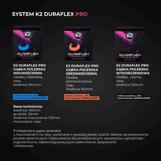 SYSTEM K2 DURAFLEX PRO
K2 DURAFLEX PRO
GĄBKA POLERSKA
MOCNOŚCIERNA
Gładka, niebieska,
rzep,
średnica 150 mm
Indeks produktu: L614
Kod kreskowy: 5906534008381
K2 DURAFLEX PRO
GĄBKA POLERSKA
ŚREDNIOŚCIERNA
Gładka,
pomarańczowa,
rzep,
średnica 150mm
Indeks produktu: L611
Kod kreskowy: 5906534008350
Indeks produktu: L612
Kod kreskowy: 5906534008367
K2 DURAFLEX PRO
GĄBKA POLERSKA
WYKOŃCZENIOWA
Gładka, czarna,
rzep,
średnica 150mm
Dane techniczne:
średnica: 150mm
grubość: 25mm
średnica mocowania: 125mm
mocowanie: rzep
Profesjonalne gąbki polerskie
z mocowaniem na rzep, wykonane z wysokiej jakości pianki, idealne do polerowania
powłok lakierniczych. Odpowiednie dla profesjonalnych warsztatów, wytrzymałe i
ergonomiczne, zapewniają precyzyjne polerowanie, bezpiecznie
i efektywnie.
 
