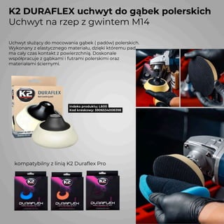 K2 DURAFLEX uchwyt do gąbek polerskich
Uchwyt na rzep z gwintem M14
Indeks produktu: L600
Kod kreskowy: 5906534008398
Uchwyt służący do mocowania gąbek ( padów) polerskich.
Wykonany z elastycznego materiału, dzięki któremu pad
ma cały czas kontakt z powierzchnią. Doskonale
współpracuje z gąbkami i futrami polerskimi oraz
materiałami ściernymi.
kompatybilny z linią K2 Duraflex Pro
 