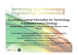 Generating Lexical Information for Terminology
          in a Bioinformatics Ontology
    Hammad Afzal1,3, Paul Buitelaar1, Philipp Cimiano2, John McCrae2, Tobias
                                    Wunner1

     Unit for Natural Language Processing, Digital Enterprise Research Institute,
                    National University of Ireland, Galway, Ireland1
              Semantic Computing Group, Center of Excellence (CITEC),
                       Bielefeld University, Bielefeld, Germany2
Department of Computer Science, College of Telecommunication Engineering, National
                  University of Sciences and Technology, Pakistan3
 