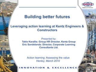 Building better futures

Leveraging action learning at Kentz Engineers &
                 Constructors

                         Presented by:
       Takis Karallis: Group HR Director, Kentz Group
       Eric Sandelands: Director, Corporate Learning
                       Consultants Ltd.



           Action learning: Assessing the value
                   Henley, March 2010

                                                        1
 