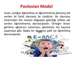 Pavlovian Model
İnsan, varlığını öğrenilmiş ve öğrenilmemiş davranış adı
verilen iki farklı davranış ile sürdürür. Bu davranış
türlerinden biri insanın doğuştan getirdiği refleks adı
verilen öğrenilmemiş davranışlardır. Örneğin limon
görünce ağzımızın sulanması, gözümüze toz kaçınca
yaşarması gibi. Başka bir davranış şekli ise öğrenilmiş
davranışlardır.
 