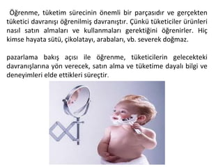 Öğrenme, tüketim sürecinin önemli bir parçasıdır ve gerçekten
tüketici davranışı öğrenilmiş davranıştır. Çünkü tüketiciler ürünleri
nasıl satın almaları ve kullanmaları gerektiğini öğrenirler. Hiç
kimse hayata sütü, çikolatayı, arabaları, vb. severek doğmaz.
pazarlama bakış açısı ile öğrenme, tüketicilerin gelecekteki
davranışlarına yön verecek, satın alma ve tüketime dayalı bilgi ve
deneyimleri elde ettikleri süreçtir.
 