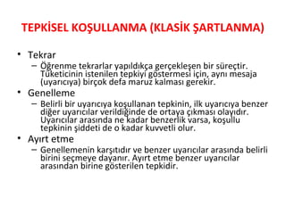 TEPKİSEL KOŞULLANMA (KLASİK ŞARTLANMA)
• Tekrar
– Öğrenme tekrarlar yapıldıkça gerçekleşen bir süreçtir.
Tüketicinin istenilen tepkiyi göstermesi için, aynı mesaja
(uyarıcıya) birçok defa maruz kalması gerekir.
• Genelleme
– Belirli bir uyarıcıya koşullanan tepkinin, ilk uyarıcıya benzer
diğer uyarıcılar verildiğinde de ortaya çıkması olayıdır.
Uyarıcılar arasında ne kadar benzerlik varsa, koşullu
tepkinin şiddeti de o kadar kuvvetli olur.
• Ayırt etme
– Genellemenin karşıtıdır ve benzer uyarıcılar arasında belirli
birini seçmeye dayanır. Ayırt etme benzer uyarıcılar
arasından birine gösterilen tepkidir.
 