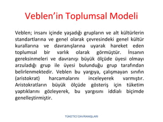 Veblen’in Toplumsal Modeli
TÜKETİCİ DAVRANIŞLARI
Veblen; insanı içinde yaşadığı grupların ve alt kültürlerin
standartlarına ve genel olarak çevresindeki genel kültür
kurallarına ve davranışlarına uyarak hareket eden
toplumsal bir varlık olarak görmüştür. İnsanın
gereksinmeleri ve davranışı büyük ölçüde üyesi olmayı
arzuladığı grup ile üyesi bulunduğu grup tarafından
belirlenmektedir. Veblen bu yargıya, çalışmayan sınıfın
(aristokrat) harcamalarını inceleyerek varmıştır.
Aristokratların büyük ölçüde gösteriş için tüketim
yaptıklarını gözleyerek, bu yargısını iddialı biçimde
genelleştirmiştir.
 