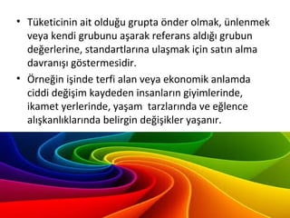 • Tüketicinin ait olduğu grupta önder olmak, ünlenmek
veya kendi grubunu aşarak referans aldığı grubun
değerlerine, standartlarına ulaşmak için satın alma
davranışı göstermesidir.
• Örneğin işinde terfi alan veya ekonomik anlamda
ciddi değişim kaydeden insanların giyimlerinde,
ikamet yerlerinde, yaşam tarzlarında ve eğlence
alışkanlıklarında belirgin değişikler yaşanır.
 