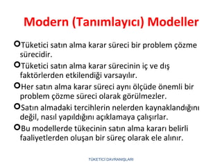Modern (Tanımlayıcı) Modeller
Tüketici satın alma karar süreci bir problem çözme
sürecidir.
Tüketici satın alma karar sürecinin iç ve dış
faktörlerden etkilendiği varsayılır.
Her satın alma karar süreci aynı ölçüde önemli bir
problem çözme süreci olarak görülmezler.
Satın almadaki tercihlerin nelerden kaynaklandığını
değil, nasıl yapıldığını açıklamaya çalışırlar.
Bu modellerde tükecinin satın alma kararı belirli
faaliyetlerden oluşan bir süreç olarak ele alınır.
TÜKETİCİ DAVRANIŞLARI
 