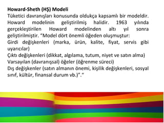 Howard-Sheth (HŞ) Modeli
Tüketici davranışları konusunda oldukça kapsamlı bir modeldir.
Howard modelinin geliştirilmiş halidir. 1963 yılında
gerçekleştirilen Howard modelinden altı yıl sonra
geliştirilmiştir. “Model dört önemli öğeden oluşmuştur:
Girdi değişkenleri (marka, ürün, kalite, fiyat, servis gibi
uyarıcılar)
Çıktı değişkenleri (dikkat, algılama, tutum, niyet ve satın alma)
Varsayılan (davranışsal) öğeler (öğrenme süreci)
Dış değişkenler (satın almanın önemi, kişilik değişkenleri, sosyal
sınıf, kültür, finansal durum vb.)”.“
 