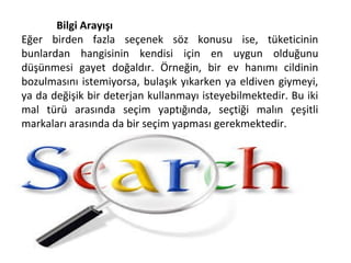 Bilgi Arayışı
Eğer birden fazla seçenek söz konusu ise, tüketicinin
bunlardan hangisinin kendisi için en uygun olduğunu
düşünmesi gayet doğaldır. Örneğin, bir ev hanımı cildinin
bozulmasını istemiyorsa, bulaşık yıkarken ya eldiven giymeyi,
ya da değişik bir deterjan kullanmayı isteyebilmektedir. Bu iki
mal türü arasında seçim yaptığında, seçtiği malın çeşitli
markaları arasında da bir seçim yapması gerekmektedir.
 