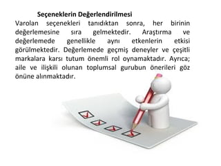 Seçeneklerin Değerlendirilmesi
Varolan seçenekleri tanıdıktan sonra, her birinin
değerlemesine sıra gelmektedir. Araştırma ve
değerlemede genellikle aynı etkenlerin etkisi
görülmektedir. Değerlemede geçmiş deneyler ve çeşitli
markalara karsı tutum önemli rol oynamaktadır. Ayrıca;
aile ve ilişkili olunan toplumsal gurubun önerileri göz
önüne alınmaktadır.
 