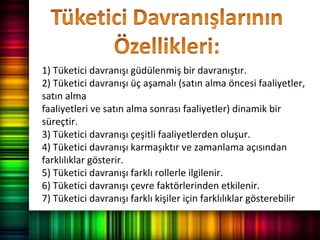 1) Tüketici davranışı güdülenmiş bir davranıştır.
2) Tüketici davranışı üç aşamalı (satın alma öncesi faaliyetler,
satın alma
faaliyetleri ve satın alma sonrası faaliyetler) dinamik bir
süreçtir.
3) Tüketici davranışı çeşitli faaliyetlerden oluşur.
4) Tüketici davranışı karmaşıktır ve zamanlama açısından
farklılıklar gösterir.
5) Tüketici davranışı farklı rollerle ilgilenir.
6) Tüketici davranışı çevre faktörlerinden etkilenir.
7) Tüketici davranışı farklı kişiler için farklılıklar gösterebilir
 