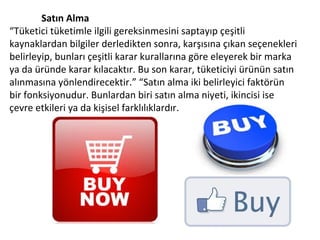 Satın Alma
“Tüketici tüketimle ilgili gereksinmesini saptayıp çeşitli
kaynaklardan bilgiler derledikten sonra, karşısına çıkan seçenekleri
belirleyip, bunları çeşitli karar kurallarına göre eleyerek bir marka
ya da üründe karar kılacaktır. Bu son karar, tüketiciyi ürünün satın
alınmasına yönlendirecektir.” “Satın alma iki belirleyici faktörün
bir fonksiyonudur. Bunlardan biri satın alma niyeti, ikincisi ise
çevre etkileri ya da kişisel farklılıklardır.
 
