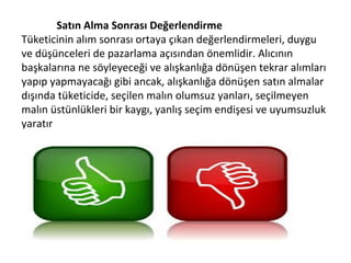 Satın Alma Sonrası Değerlendirme
Tüketicinin alım sonrası ortaya çıkan değerlendirmeleri, duygu
ve düşünceleri de pazarlama açısından önemlidir. Alıcının
başkalarına ne söyleyeceği ve alışkanlığa dönüşen tekrar alımları
yapıp yapmayacağı gibi ancak, alışkanlığa dönüşen satın almalar
dışında tüketicide, seçilen malın olumsuz yanları, seçilmeyen
malın üstünlükleri bir kaygı, yanlış seçim endişesi ve uyumsuzluk
yaratır
 