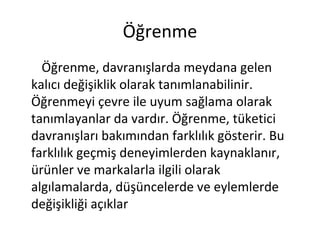 Öğrenme
Öğrenme, davranışlarda meydana gelen
kalıcı değişiklik olarak tanımlanabilinir.
Öğrenmeyi çevre ile uyum sağlama olarak
tanımlayanlar da vardır. Öğrenme, tüketici
davranışları bakımından farklılık gösterir. Bu
farklılık geçmiş deneyimlerden kaynaklanır,
ürünler ve markalarla ilgili olarak
algılamalarda, düşüncelerde ve eylemlerde
değişikliği açıklar
 
