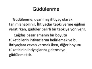 Güdülenme
Güdülenme, uyarılmış ihtiyaç olarak
tanımlanabilinir. İhtiyaçlar tepki verme eğilimi
yaratırken, güdüler belirli bir tepkiye yön verir.
Çağdaş pazarlamanın bir boyutu
tüketicilerin ihtiyaçlarını belirlemek ve bu
ihtiyaçlara cevap vermek iken, diğer boyutu
tüketicinin ihtiyaçlarını gidermeye
güdülemektir.
 