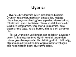 Uyarıcı
Uyarıcı, duyularımıza gelen girdilerden birisidir.
Ürünler, reklamlar, markalar, ambalajlar, mağaza
dizaynları, uyarıcı olarak görev yaparlar. Maruz kalma;
tüketicinin uyarıcı ile fiziksel olarak kontak kurmasıdır.
Girdilere ulaşmamıza, yani maruz kalmamıza, duyu
organlarımız ( göz, kulak, burun, ağız ve deri) yardımcı
olur.
İki tür uyarıcının varlığından söz edilebilir: Çevreden
gelen fiziksel uyarıcılar ve kişinin kendisi tarafından
ortaya çıkarılan uyarıcılar. Her iki tür girdinin birlikteliği,
algılanmanın kişinin kendine özgü olmasına yol açan
ana nedenlerden birini oluşturmaktadır.
 