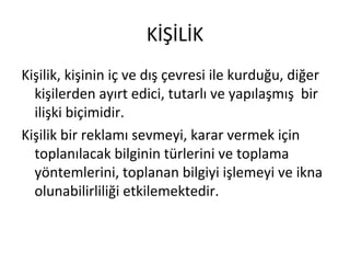KİŞİLİK
Kişilik, kişinin iç ve dış çevresi ile kurduğu, diğer
kişilerden ayırt edici, tutarlı ve yapılaşmış bir
ilişki biçimidir.
Kişilik bir reklamı sevmeyi, karar vermek için
toplanılacak bilginin türlerini ve toplama
yöntemlerini, toplanan bilgiyi işlemeyi ve ikna
olunabilirliliği etkilemektedir.
 