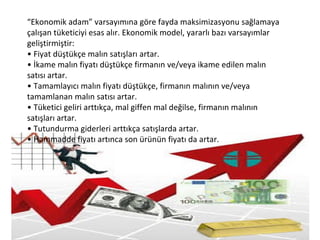 “Ekonomik adam” varsayımına göre fayda maksimizasyonu sağlamaya
çalışan tüketiciyi esas alır. Ekonomik model, yararlı bazı varsayımlar
geliştirmiştir:
• Fiyat düştükçe malın satışları artar.
• İkame malın fiyatı düştükçe firmanın ve/veya ikame edilen malın
satısı artar.
• Tamamlayıcı malın fiyatı düştükçe, firmanın malının ve/veya
tamamlanan malın satısı artar.
• Tüketici geliri arttıkça, mal giffen mal değilse, firmanın malının
satışları artar.
• Tutundurma giderleri arttıkça satışlarda artar.
• Hammadde fiyatı artınca son ürünün fiyatı da artar.
 