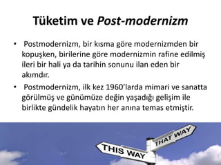 Tüketim ve Post-modernizm
• Postmodernizm, bir kısma göre modernizmden bir
kopuşken, birilerine göre modernizmin rafine edilmiş
ileri bir hali ya da tarihin sonunu ilan eden bir
akımdır.
• Postmodernizm, ilk kez 1960’larda mimari ve sanatta
görülmüş ve günümüze değin yaşadığı gelişim ile
birlikte gündelik hayatın her anına temas etmiştir.
 