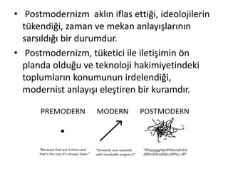 • Postmodernizm aklın iflas ettiği, ideolojilerin
tükendiği, zaman ve mekan anlayışlarının
sarsıldığı bir durumdur.
• Postmodernizm, tüketici ile iletişimin ön
planda olduğu ve teknoloji hakimiyetindeki
toplumların konumunun irdelendiği,
modernist anlayışı eleştiren bir kuramdır.
 