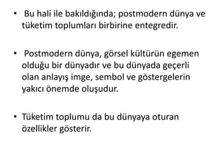 • Bu hali ile bakıldığında; postmodern dünya ve
tüketim toplumları birbirine entegredir.
• Postmodern dünya, görsel kültürün egemen
olduğu bir dünyadır ve bu dünyada geçerli
olan anlayış imge, sembol ve göstergelerin
yakıcı önemde oluşudur.
• Tüketim toplumu da bu dünyaya oturan
özellikler gösterir.
 