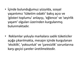 • İçinde bulunduğumuz yüzyılda, sosyal
yaşantımız ‘tüketim odaklı’ bakış açısı ve
‘gösteri toplumu’ anlayışı, ‘eğlence’ ve ‘seyirlik
yaşam’ olguları üzerinden kurgulanmış
bulunmaktadır.
• Reklamlar yoluyla markalara sadık tüketiciler
açığa çıkarılmakta, mesajın içinde kurgulanan
‘eksiklik’, ‘yoksunluk’ ve ‘çaresizlik’ sorunlarına
karşı geçici çareler üretilmektedir.
 