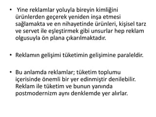 • Yine reklamlar yoluyla bireyin kimliğini
ürünlerden geçerek yeniden inşa etmesi
sağlamakta ve en nihayetinde ürünleri, kişisel tarz
ve servet ile eşleştirmek gibi unsurlar hep reklam
olgusuyla ön plana çıkarılmaktadır.
• Reklamın gelişimi tüketimin gelişimine paraleldir.
• Bu anlamda reklamlar; tüketim toplumu
içerisinde önemli bir yer edinmiştir denilebilir.
Reklam ile tüketim ve bunun yanında
postmodernizm aynı denklemde yer alırlar.
 
