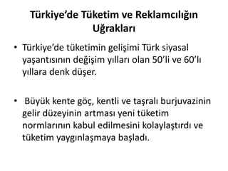 Türkiye’de Tüketim ve Reklamcılığın
Uğrakları
• Türkiye’de tüketimin gelişimi Türk siyasal
yaşantısının değişim yılları olan 50’li ve 60’lı
yıllara denk düşer.
• Büyük kente göç, kentli ve taşralı burjuvazinin
gelir düzeyinin artması yeni tüketim
normlarının kabul edilmesini kolaylaştırdı ve
tüketim yaygınlaşmaya başladı.
 