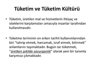 Tüketim ve Tüketim Kültürü
• Tüketim, üretilen mal ve hizmetlerin ihtiyaç ve
isteklerini karşılamaları amacıyla insanlar tarafından
kullanılmasıdır.
• Tüketme teriminin en erken tarihli kullanımlarından
biri “tahrip etmek, harcamak, israf etmek, bitirmek”
anlamlarını taşımaktadır. Bugün ise tüketmek,
“üretken şekilde savurganlık” olarak yeni bir tanımla
karşımıza çıkmaktadır.
 