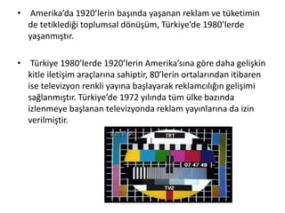 • Amerika’da 1920’lerin başında yaşanan reklam ve tüketimin
de tetiklediği toplumsal dönüşüm, Türkiye’de 1980’lerde
yaşanmıştır.
• Türkiye 1980’lerde 1920’lerin Amerika’sına göre daha gelişkin
kitle iletişim araçlarına sahiptir, 80’lerin ortalarından itibaren
ise televizyon renkli yayına başlayarak reklamcılığın gelişimi
sağlanmıştır. Türkiye’de 1972 yılında tüm ülke bazında
izlenmeye başlanan televizyonda reklam yayınlarına da izin
verilmiştir.
 