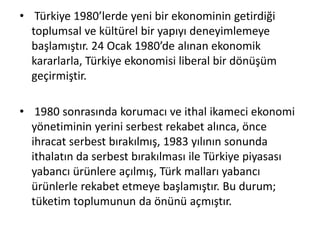 • Türkiye 1980’lerde yeni bir ekonominin getirdiği
toplumsal ve kültürel bir yapıyı deneyimlemeye
başlamıştır. 24 Ocak 1980’de alınan ekonomik
kararlarla, Türkiye ekonomisi liberal bir dönüşüm
geçirmiştir.
• 1980 sonrasında korumacı ve ithal ikameci ekonomi
yönetiminin yerini serbest rekabet alınca, önce
ihracat serbest bırakılmış, 1983 yılının sonunda
ithalatın da serbest bırakılması ile Türkiye piyasası
yabancı ürünlere açılmış, Türk malları yabancı
ürünlerle rekabet etmeye başlamıştır. Bu durum;
tüketim toplumunun da önünü açmıştır.
 
