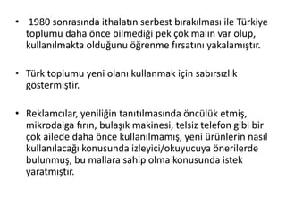 • 1980 sonrasında ithalatın serbest bırakılması ile Türkiye
toplumu daha önce bilmediği pek çok malın var olup,
kullanılmakta olduğunu öğrenme fırsatını yakalamıştır.
• Türk toplumu yeni olanı kullanmak için sabırsızlık
göstermiştir.
• Reklamcılar, yeniliğin tanıtılmasında öncülük etmiş,
mikrodalga fırın, bulaşık makinesi, telsiz telefon gibi bir
çok ailede daha önce kullanılmamış, yeni ürünlerin nasıl
kullanılacağı konusunda izleyici/okuyucuya önerilerde
bulunmuş, bu mallara sahip olma konusunda istek
yaratmıştır.
 