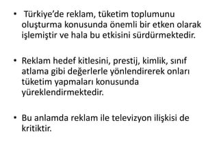 • Türkiye’de reklam, tüketim toplumunu
oluşturma konusunda önemli bir etken olarak
işlemiştir ve hala bu etkisini sürdürmektedir.
• Reklam hedef kitlesini, prestij, kimlik, sınıf
atlama gibi değerlerle yönlendirerek onları
tüketim yapmaları konusunda
yüreklendirmektedir.
• Bu anlamda reklam ile televizyon ilişkisi de
kritiktir.
 