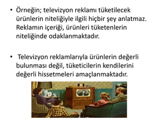 • Örneğin; televizyon reklamı tüketilecek
ürünlerin niteliğiyle ilgili hiçbir şey anlatmaz.
Reklamın içeriği, ürünleri tüketenlerin
niteliğinde odaklanmaktadır.
• Televizyon reklamlarıyla ürünlerin değerli
bulunması değil, tüketicilerin kendilerini
değerli hissetmeleri amaçlanmaktadır.
 