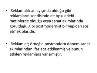 • Reklamcılık anlayışında olduğu gibi
reklamların kendisinde de tıpkı edebi
metinlerde olduğu veya sanat akımlarında
görüldüğü gibi postmodernist bir yapıdan söz
etmek olasıdır.
• Reklamlar; örneğin postmodern dönem sanat
akımlarından fazlaca etkilenmiş ve bunun
etkileri reklamlara yansımıştır.
 