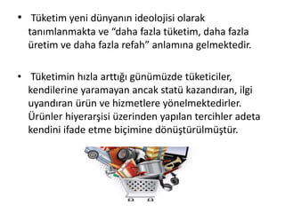 • Tüketim yeni dünyanın ideolojisi olarak
tanımlanmakta ve “daha fazla tüketim, daha fazla
üretim ve daha fazla refah” anlamına gelmektedir.
• Tüketimin hızla arttığı günümüzde tüketiciler,
kendilerine yaramayan ancak statü kazandıran, ilgi
uyandıran ürün ve hizmetlere yönelmektedirler.
Ürünler hiyerarşisi üzerinden yapılan tercihler adeta
kendini ifade etme biçimine dönüştürülmüştür.
 