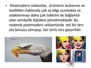 • Postmodern reklamlar, ürünlerin kullanımı ve
özellikleri hakkında çok az bilgi sunmakta ve
odaklanmayı daha çok tüketim ile bağlantılı
olan sembolik ilişkilere yöneltmektedir. Bu
nedenle postmodern reklamlarda tek bir tarz
söz konusu olmayıp, her türlü tarz geçerlidir.
 