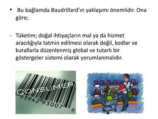 • Bu bağlamda Baudrillard’ın yaklaşımı önemlidir. Ona
göre;
- Tüketim; doğal ihtiyaçların mal ya da hizmet
aracılığıyla tatmin edilmesi olarak değil, kodlar ve
kurallarla düzenlenmiş global ve tutarlı bir
göstergeler sistemi olarak yorumlanmalıdır.
 