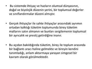 • Bu sistemde ihtiyaç ve hazların olumsal dünyasının,
doğal ve biyolojik düzenin yerini, bir toplumsal değerler
ve sınıflandırmalar düzeni almıştır.
• Gerçek ihtiyaçlar ile sahte ihtiyaçlar arasındaki ayrımın
ortadan kalktığı tüketim toplumunda birey tüketim
mallarını satın almanın ve bunları sergilemenin toplumsal
bir ayrıcalık ve prestij getirdiğine inanır.
• Bu açıdan bakıldığında tüketim, birey ile toplum arasında
bir bağlantı aracı haline gelmekte ve bireyin kendini
tanımladığı, anlam aktarmaya yarayan simgesel bir
kavram olarak görülmektedir.
 