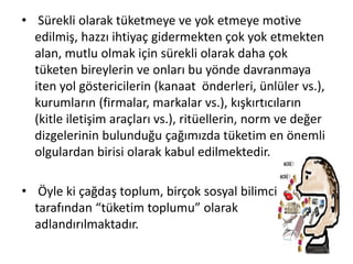• Sürekli olarak tüketmeye ve yok etmeye motive
edilmiş, hazzı ihtiyaç gidermekten çok yok etmekten
alan, mutlu olmak için sürekli olarak daha çok
tüketen bireylerin ve onları bu yönde davranmaya
iten yol göstericilerin (kanaat önderleri, ünlüler vs.),
kurumların (firmalar, markalar vs.), kışkırtıcıların
(kitle iletişim araçları vs.), ritüellerin, norm ve değer
dizgelerinin bulunduğu çağımızda tüketim en önemli
olgulardan birisi olarak kabul edilmektedir.
• Öyle ki çağdaş toplum, birçok sosyal bilimci
tarafından “tüketim toplumu” olarak
adlandırılmaktadır.
 