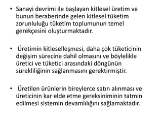 • Sanayi devrimi ile başlayan kitlesel üretim ve
bunun beraberinde gelen kitlesel tüketim
zorunluluğu tüketim toplumunun temel
gerekçesini oluşturmaktadır.
• Üretimin kitleselleşmesi, daha çok tüketicinin
değişim sürecine dahil olmasını ve böylelikle
üretici ve tüketici arasındaki döngünün
sürekliliğinin sağlanmasını gerektirmiştir.
• Üretilen ürünlerin bireylerce satın alınması ve
üreticinin kar elde etme gereksiniminin tatmin
edilmesi sistemin devamlılığını sağlamaktadır.
 