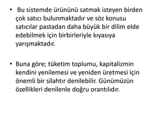 • Bu sistemde ürününü satmak isteyen birden
çok satıcı bulunmaktadır ve söz konusu
satıcılar pastadan daha büyük bir dilim elde
edebilmek için birbirleriyle kıyasıya
yarışmaktadır.
• Buna göre; tüketim toplumu, kapitalizmin
kendini yenilemesi ve yeniden üretmesi için
önemli bir silahtır denilebilir. Günümüzün
özellikleri denilenle doğru orantılıdır.
 