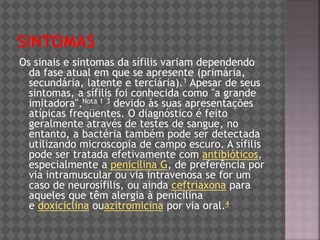 Os sinais e sintomas da sífilis variam dependendo
da fase atual em que se apresente (primária,
secundária, latente e terciária).1 Apesar de seus
sintomas, a sífilis foi conhecida como "a grande
imitadora",Nota 1 3 devido às suas apresentações
atípicas freqüentes. O diagnóstico é feito
geralmente através de testes de sangue, no
entanto, a bactéria também pode ser detectada
utilizando microscopia de campo escuro. A sífilis
pode ser tratada efetivamente com antibióticos,
especialmente a penicilina G, de preferência por
via intramuscular ou via intravenosa se for um
caso de neurosífilis, ou ainda ceftriaxona para
aqueles que têm alergia à penicilina
e doxiciclina ouazitromicina por via oral.4
 